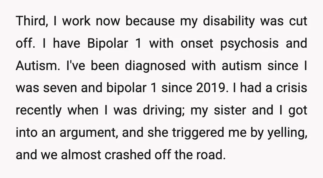 Third, I work now because my disability was cut off. I have Bipolar 1 with onset psychosis and Autism. I've been diagnosed with autism since I was seven and bipolar...