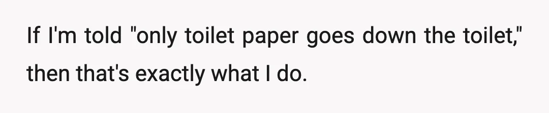 If I'm told "only toilet paper goes down the toilet," then that's exactly what I do.