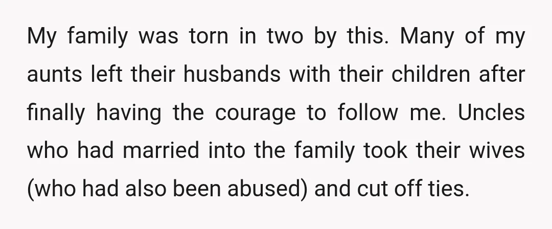 My family was torn in two by this. Many of my aunts left their husbands with their children after finally having the courage to follow me. Uncles who had married...