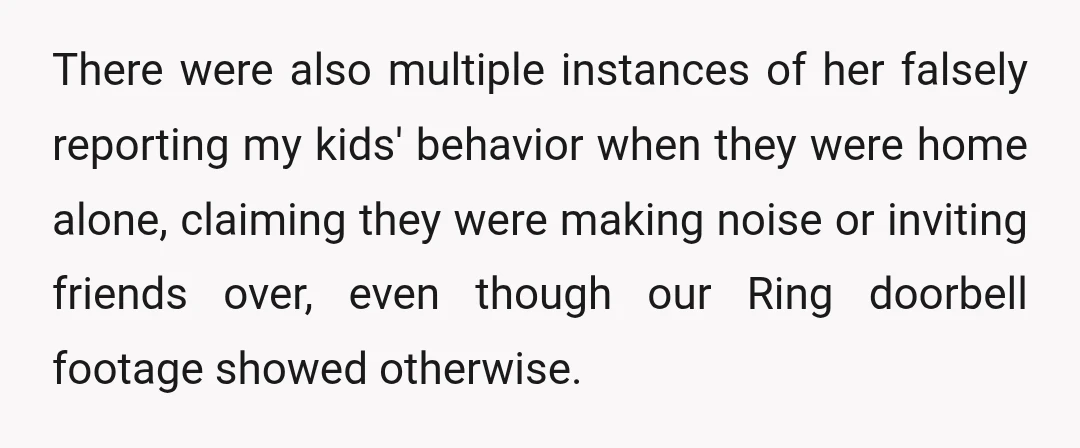 There were also multiple instances of her falsely reporting my kids' behavior when they were home alone, claiming they were making noise or inviting friends over, even though our Ring...