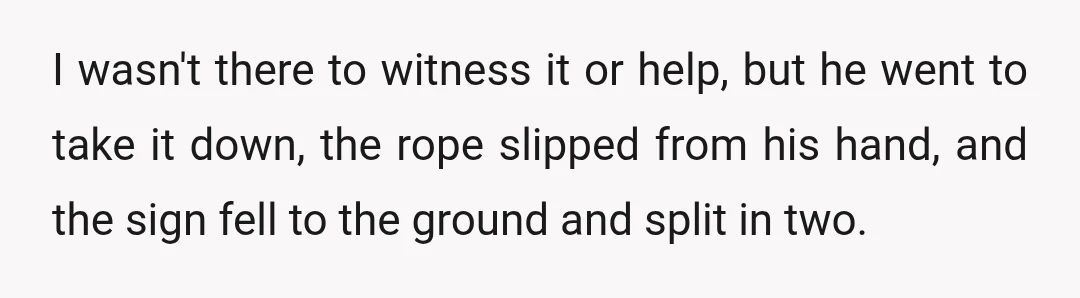 I wasn't there to witness it or help, but he went to take it down, the rope slipped from his hand, and the sign fell to the ground and split...