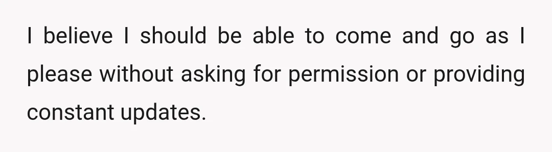 I believe I should be able to come and go as I please without asking for permission or providing constant updates.