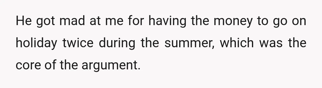 He got mad at me for having the money to go on holiday twice during the summer, which was the core of the argument.