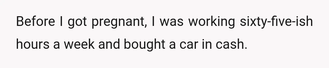 Before I got pregnant, I was working sixty-five-ish hours a week and bought a car in cash.