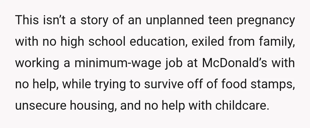 This isn’t a story of an unplanned teen pregnancy with no high school education, exiled from family, working a minimum-wage job at McDonald’s with no help, while trying to survive...