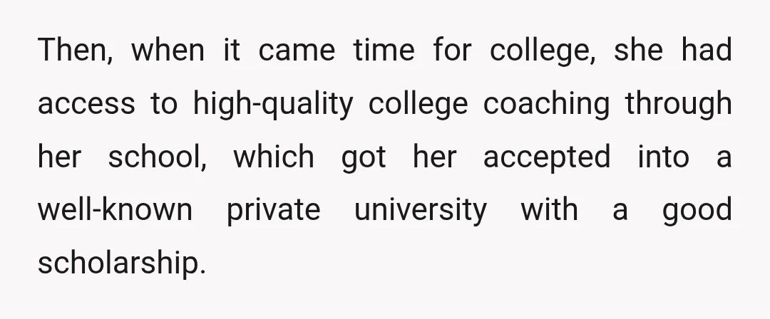 Then, when it came time for college, she had access to high-quality college coaching through her school, which got her accepted into a well-known private university with a good scholarship.