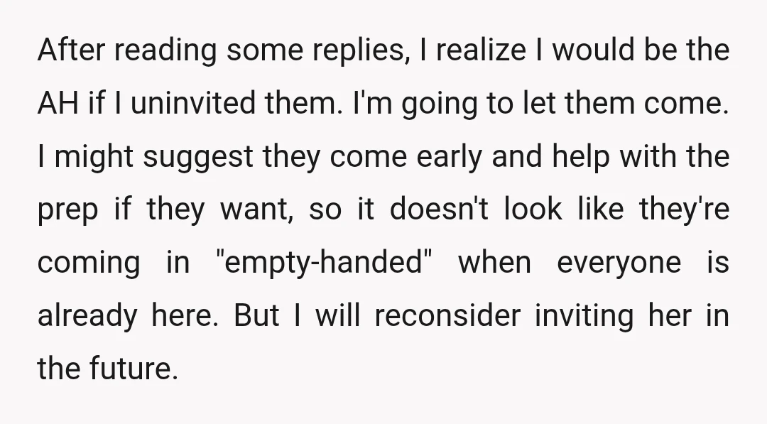 After reading some replies, I realize I would be the AH if I uninvited them. I'm going to let them come. I might suggest they come early and help with...