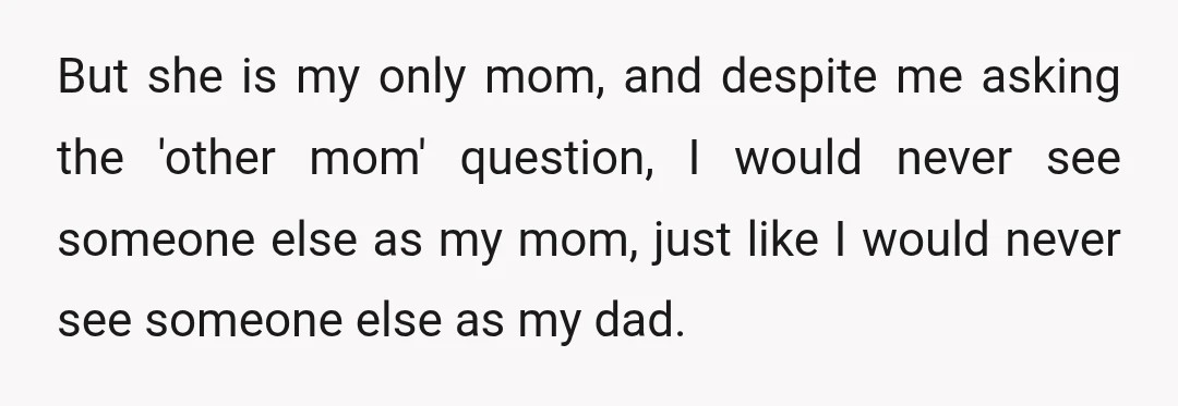 But she is my only mom, and despite me asking the 'other mom' question, I would never see someone else as my mom, just like I would never see someone...