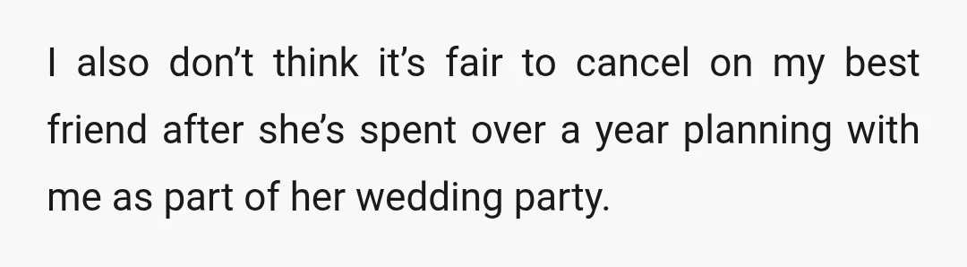I also don’t think it’s fair to cancel on my best friend after she’s spent over a year planning with me as part of her wedding party.