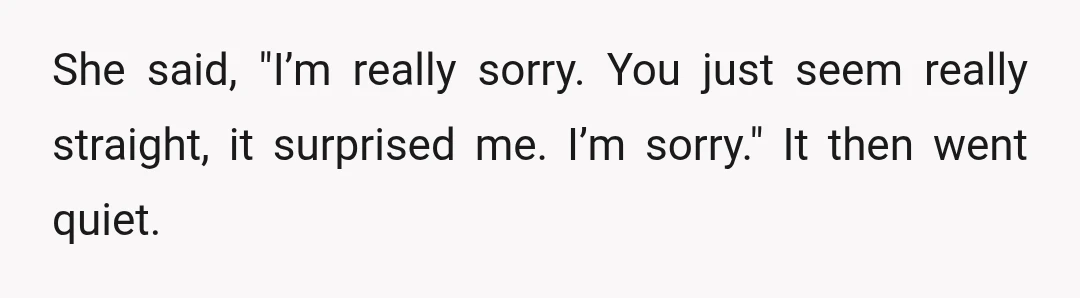 I said yeah, but I only just told her I’m gay, and she’s already made fun of me in front of people.