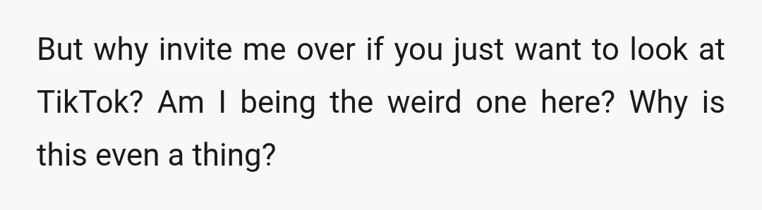 But why invite me over if you just want to look at TikTok? Am I being the weird one here? Why is this even a thing?