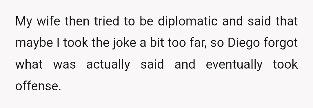 My wife then tried to be diplomatic and said that maybe I took the joke a bit too far, so Diego forgot what was actually said and eventually took offense.