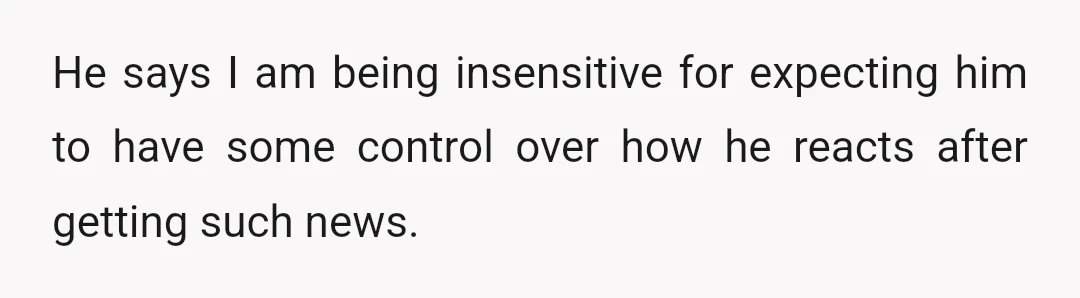 He says I am being insensitive for expecting him to have some control over how he reacts after getting such news.