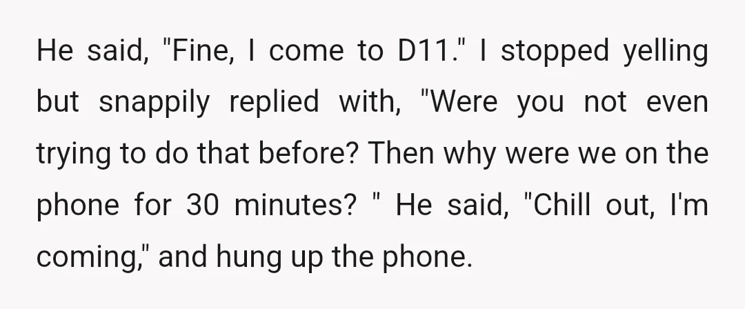 He said, "Fine, I come to D11." I stopped yelling but snappily replied with, "Were you not even trying to do that before? Then why were we on the phone...
