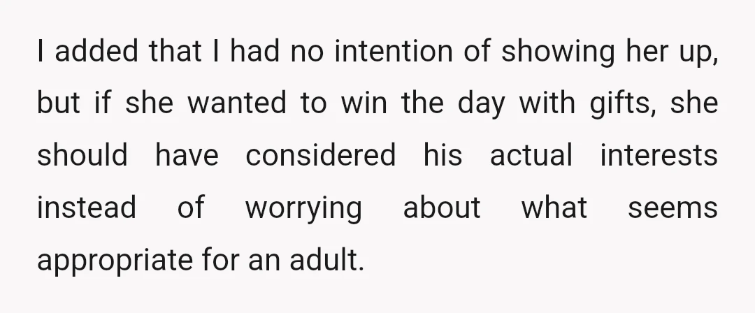 I added that I had no intention of showing her up, but if she wanted to win the day with gifts, she should have considered his actual interests instead of...