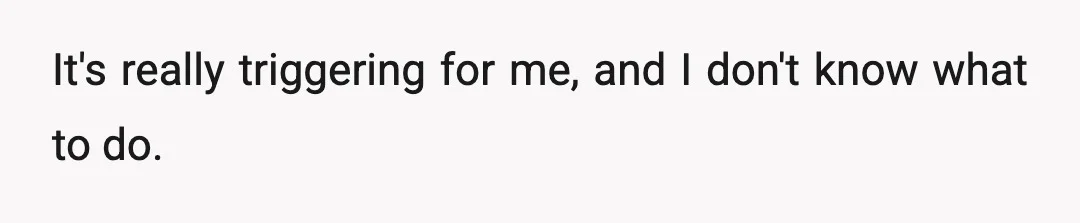 It's really triggering for me, and I don't know what to do.