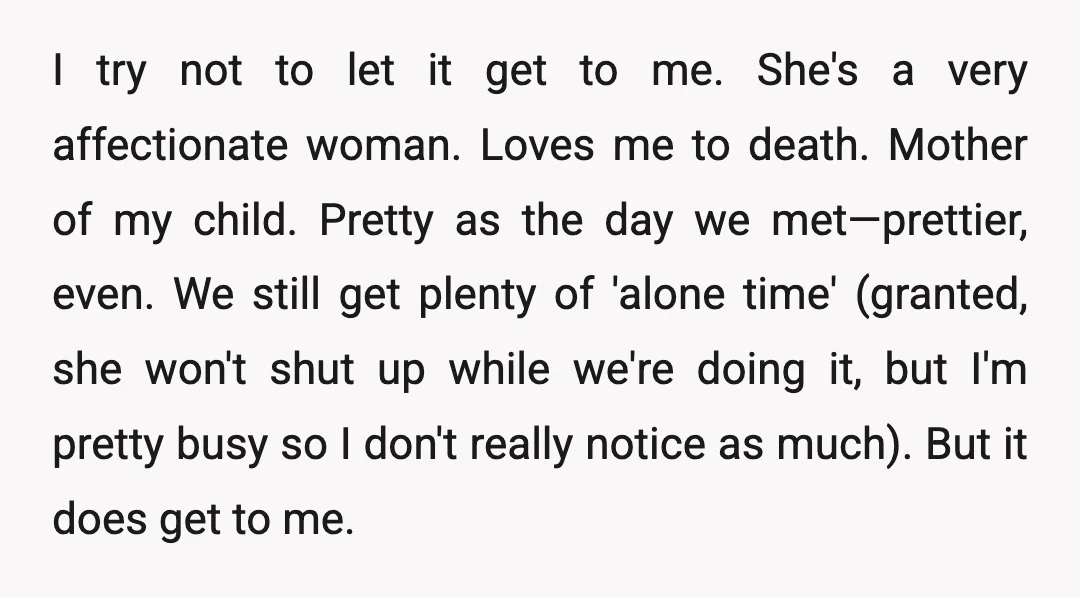 I try not to let it get to me. She's a very affectionate woman. Loves me to death. Mother of my child. Pretty as the day we met—prettier, even. We...