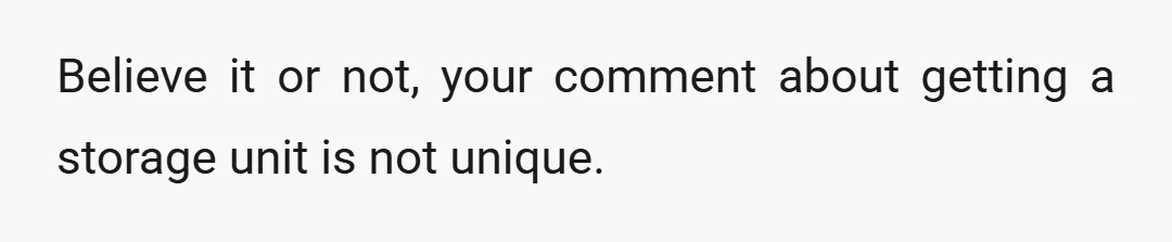Believe it or not, your comment about getting a storage unit is not unique.