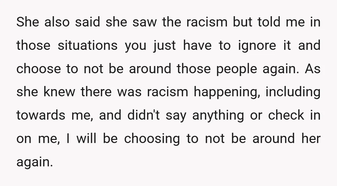 She also said she saw the racism but told me in those situations you just have to ignore it and choose to not be around those people again. As she...