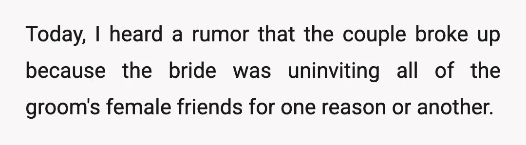 Today, I heard a rumor that the couple broke up because the bride was uninviting all of the groom's female friends for one reason or another.