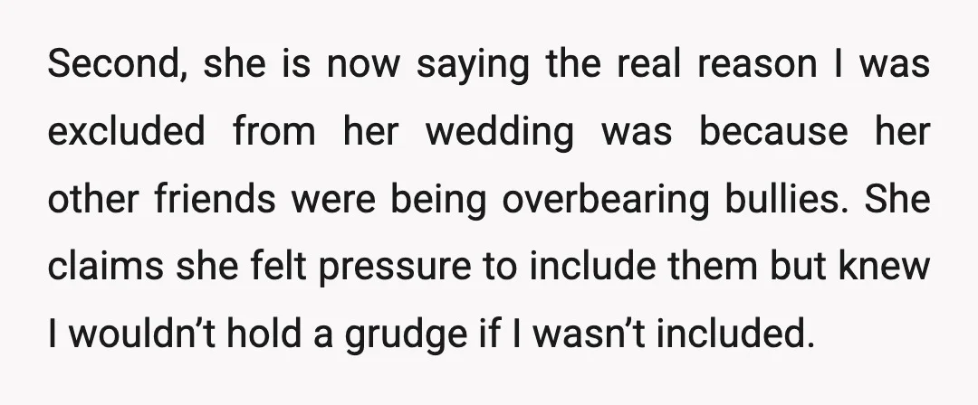 Second, she is now saying the real reason I was excluded from her wedding was because her other friends were being overbearing bullies. She claims she felt pressure to include...