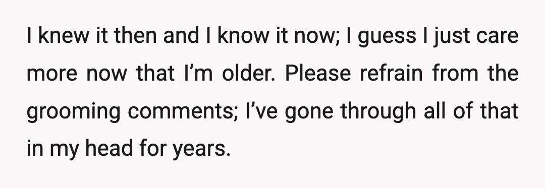I knew it then and I know it now; I guess I just care more now that I’m older. Please refrain from the grooming comments; I’ve gone through all of...