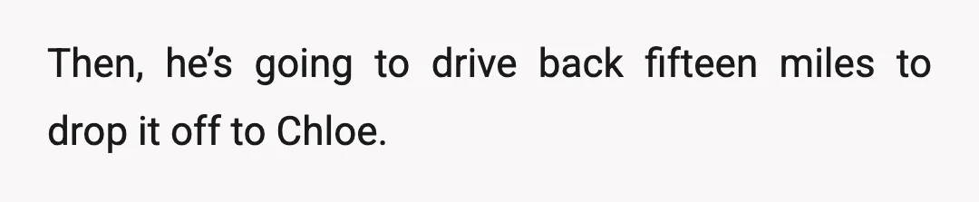 Then, he’s going to drive back fifteen miles to drop it off to Chloe.