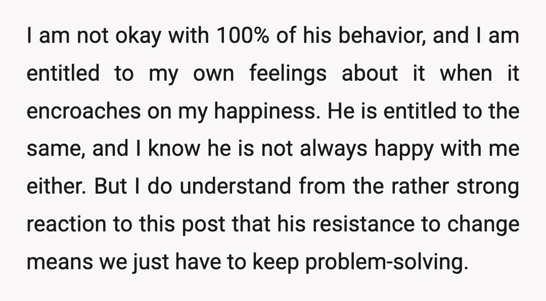 I am not okay with 100% of his behavior, and I am entitled to my own feelings about it when it encroaches on my happiness. He is entitled to the...