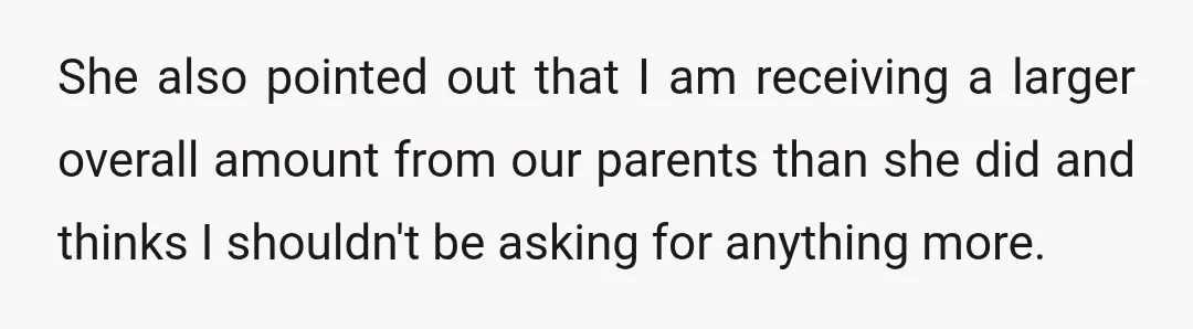 She also pointed out that I am receiving a larger overall amount from our parents than she did and thinks I shouldn't be asking for anything more.