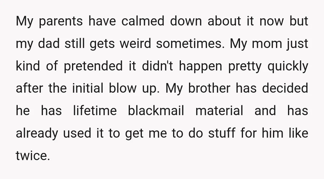 My parents have calmed down about it now but my dad still gets weird sometimes. My mom just kind of pretended it didn't happen pretty quickly after the initial blow...