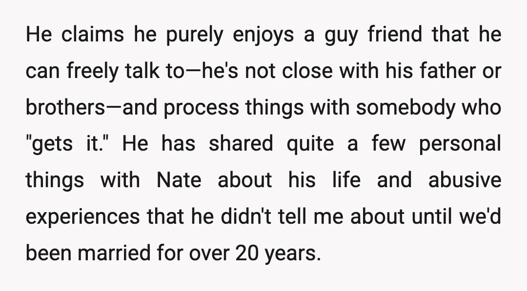 He claims he purely enjoys a guy friend that he can freely talk to—he's not close with his father or brothers—and process things with somebody who "gets it." He has...