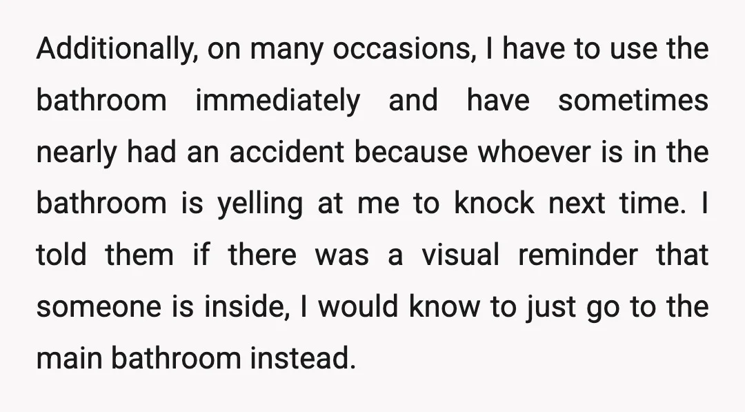 Additionally, on many occasions, I have to use the bathroom immediately and have sometimes nearly had an accident because whoever is in the bathroom is yelling at me to knock...