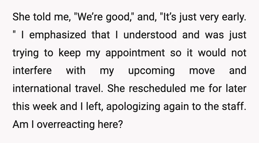 She told me, "We’re good," and, "It’s just very early. " I emphasized that I understood and was just trying to keep my appointment so it would not interfere with...