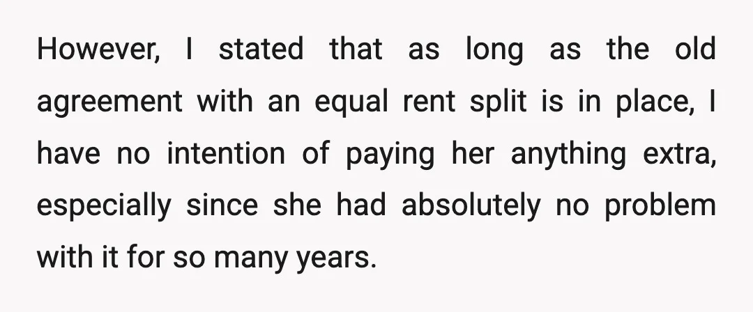 However, I stated that as long as the old agreement with an equal rent split is in place, I have no intention of paying her anything extra, especially since she...