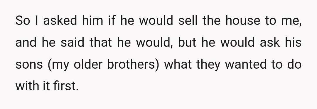 So I asked him if he would sell the house to me, and he said that he would, but he would ask his sons (my older brothers) what they wanted...