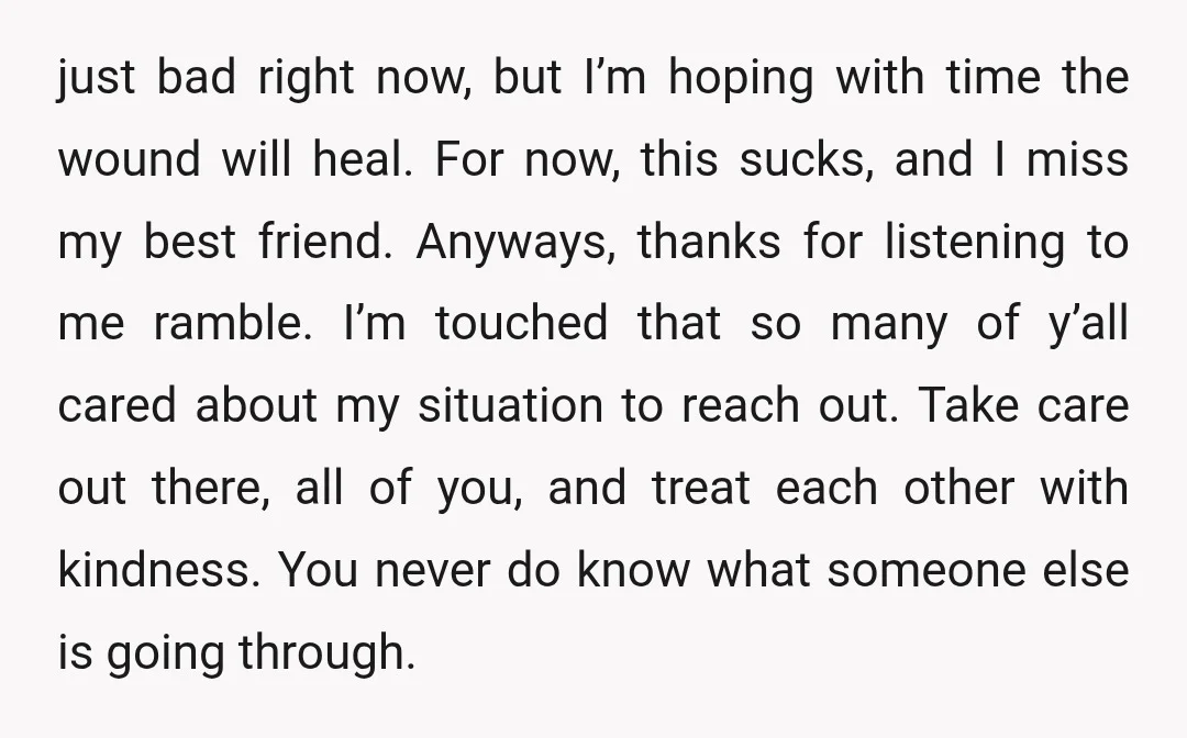 just bad right now, but I’m hoping with time the wound will heal. For now, this sucks, and I miss my best friend. Anyways, thanks for listening to me ramble....