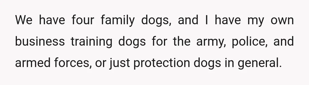 We have four family dogs, and I have my own business training dogs for the army, police, and armed forces, or just protection dogs in general.