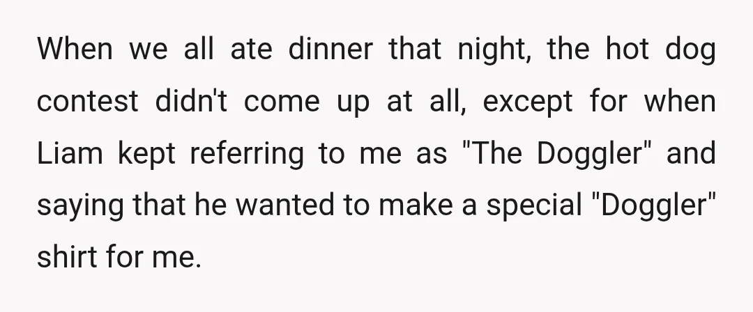 When we all ate dinner that night, the hot dog contest didn't come up at all, except for when Liam kept referring to me as "The Doggler" and saying that...