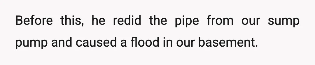 Before this, he redid the pipe from our sump pump and caused a flood in our basement.