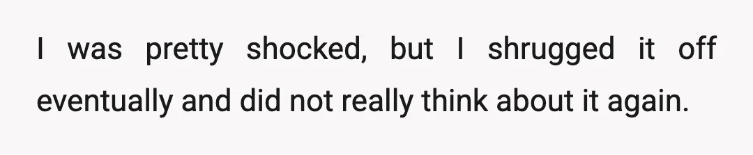 I was pretty shocked, but I shrugged it off eventually and did not really think about it again.