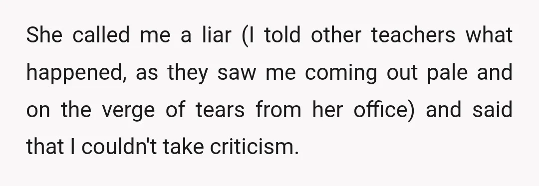 She called me a liar (I told other teachers what happened, as they saw me coming out pale and on the verge of tears from her office) and said that...