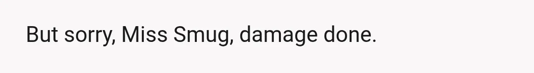 But sorry, Miss Smug, damage done.