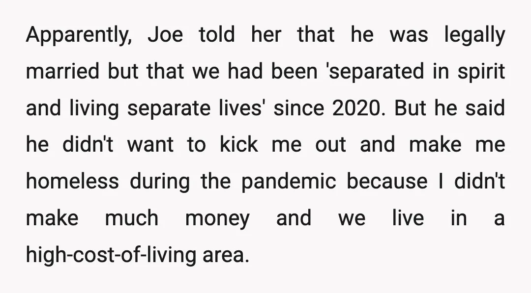 Apparently, Joe told her that he was legally married but that we had been 'separated in spirit and living separate lives' since 2020. But he said he didn't want to...