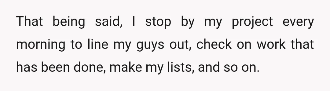 That being said, I stop by my project every morning to line my guys out, check on work that has been done, make my lists, and so on.