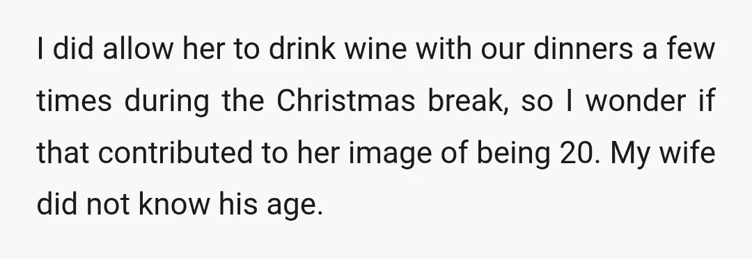 I did allow her to drink wine with our dinners a few times during the Christmas break, so I wonder if that contributed to her image of being 20. My...