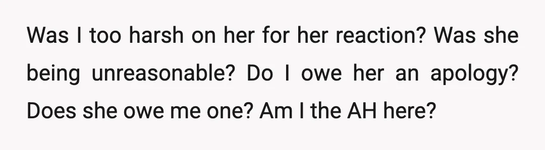 Was I too harsh on her for her reaction? Was she being unreasonable? Do I owe her an apology? Does she owe me one? Am I the AH here?
