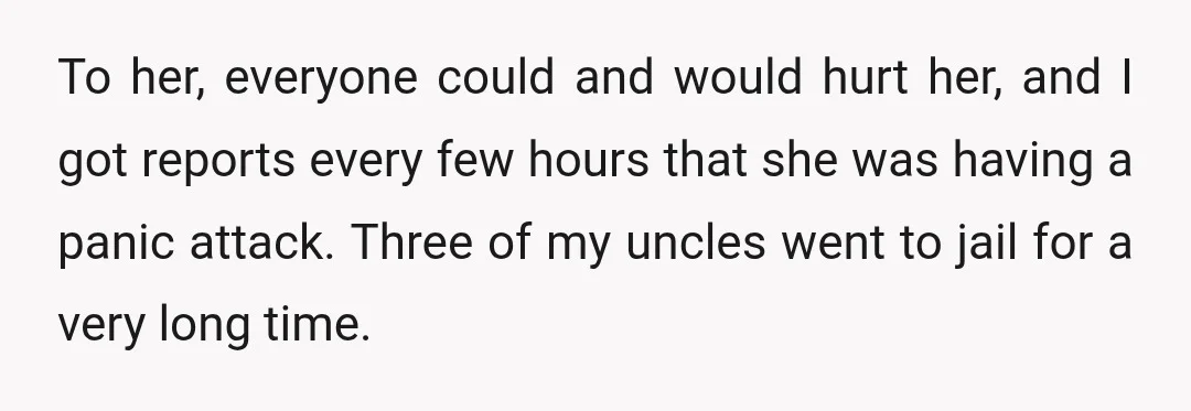 To her, everyone could and would hurt her, and I got reports every few hours that she was having a panic attack. Three of my uncles went to jail for...