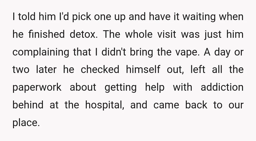 I told him I'd pick one up and have it waiting when he finished detox. The whole visit was just him complaining that I didn't bring the vape. A day...