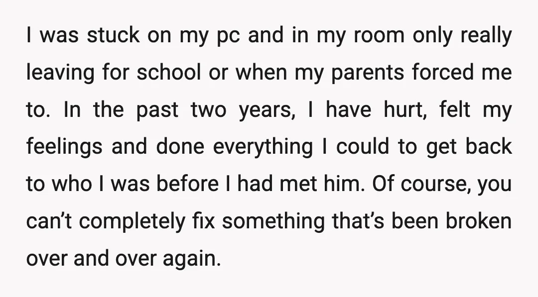 I was stuck on my pc and in my room only really leaving for school or when my parents forced me to. In the past two years, I have hurt,...