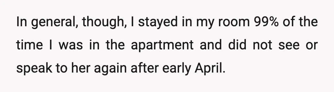 In general, though, I stayed in my room 99% of the time I was in the apartment and did not see or speak to her again after early April.